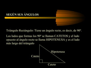 Triángulo Rectángulo: Tiene un ángulo recto, es decir, de 90º.
Los lados que formas los 90º se llaman CATETOS y el lado
opuesto al ángulo recto se llama HIPOTENUSA y es el lado
más largo del triángulo
SEGÚN SUS ÁNGULOS
Cateto
Cateto
Hipotenusa
 