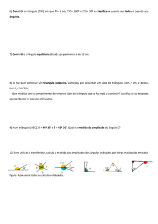6) Constrói o triângulo [TIO] em que TI= 5 cm, TIO= 100º e ITO= 30º e classifica-o quanto aos lados e quanto aos
ângulos.
7) Constrói o triângulo equilátero [LUA] cujo perímetro é de 12 cm.
8) O Rui quer construir um triângulo isósceles. Começou por desenhar um lado do triângulo, com 7 cm, e depois
outro, com 3cm.
Que medida terá o comprimento do terceiro lado do triângulo que o Rui está a construir? Justifica a tua resposta
apresentando os cálculos efetuados.
9) Num triângulo [AEC], Â = 44º 30' e Ê = 45º 30'. Qual é a medida da amplitude do ângulo C?
10) Sem utilizar o transferidor, calcula a medida das amplitudes dos ângulos indicados por letras maiúsculas em cada
figura. Apresenta todos os cálculos efetuados.
 