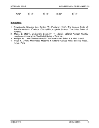 ADMISIÓN 2011-2 CONGRUENCIA DE TRIÁNGULOS
CEPRE-UNI GEOMETRÍA 18
A) 12º  B) 18º  C) 10º  D) 20º  E) 16º 
Bibliografía 
1.  Encyclopedia  Británica  Inc.,  Benton,  W.,  Publisher  (1952).  The  thirteen  Books  of 
Euclid’s elements. 1 st 
edition. Editorial Encyclopedia Británica. The United States of 
America. 
2.  Moise,  E.  (1964).  Elementary  Geometry.  1ª  edición.  Editorial  Addison  Wesley 
publishing company Inc. The United States of America. 
3.  Helfgott, M. (1992). Geometría Plana. Editorial Escuela Activa S.A. Lima – Perú 
4.  Vega,  F.  (1961).  Matemática  Moderna  4.  Editorial  Colegio  Militar  Leoncio  Prado. 
Lima ­ Perú
 