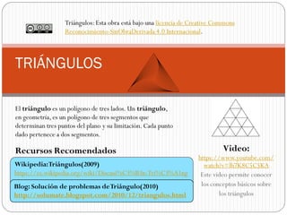 https://www.youtube.com/
watch?v=lh7K8C5C5KA
Este video permite conocer
los conceptos básicos sobre
los triángulos
TRIÁNGULOS
Wikipedia:Triángulos(2009)
https://es.wikipedia.org/wiki/Discusi%C3%B3n:Tri%C3%A1ng
ulo
Recursos Recomendados Video:
Blog: Solución de problemas deTriángulo(2010)
http://solumate.blogspot.com/2010/12/triangulos.html
El triángulo es un polígono de tres lados. Un triángulo,
en geometría, es un polígono de tres segmentos que
determinan tres puntos del plano y su limitación. Cada punto
dado pertenece a dos segmentos.
Triángulos: Esta obra está bajo una licencia de Creative Commons
Reconocimiento-SinObraDerivada 4.0 Internacional.
 