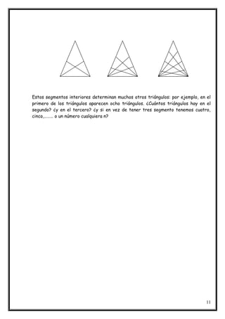 Estos segmentos interiores determinan muchos otros triángulos: por ejemplo, en el
primero de los triángulos aparecen ocho triángulos. ¿Cuántos triángulos hay en el
segundo? ¿y en el tercero? ¿y si en vez de tener tres segmento tenemos cuatro,
cinco,……… o un número cualquiera n?
11
 