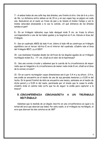7.- A ambos lados de una calle hay dos árboles, uno frente al otro. Uno de 6 m y otro
de 4m. La distancia entre ambos es de 10 m y en sus copas hay un pájaro en cada
una. Descubren en el suelo un trozo de pan y se lanzan al mismo tiempo y con la
misma velocidad alcanzando a la vez la comida. ¿A qué distancia de los árboles
estaba el pan?
8.- En un triángulo isósceles cuyo lado desigual mide 5 cm, se traza la altura
correspondiente a uno de los lados iguales y su longitud es 4 cm. Calcula el área del
triángulo.
9.- Sea un cuadrado ABCD de lado 4 cm. Sobre el lado AB se construye un triángulo
equilátero con el tercer vértice E en el interior del cuadrado. ¿Cuánto vale el área
del triángulo BEC?, ¿y el DEC?
10.- Las medianas trazadas desde los vértices de los ángulos agudos de un triángulo
rectángulo miden 5 y 40 cm. ¿Cuál es el valor de la hipotenusa?
11.- Sea una corona circular y sabemos que la cuerda de la circunferencia de mayor
radio que es tangente a la circunferencia de menor radio mide 8 cm. ¿Cuál es el área
de la corona circular?
12.- En un cuarto rectangular cuyas dimensiones son 6 por 2,4 m y su altura 2,4 m,
una araña se encuentra en el medio de una de sus paredes menores y a 0,20 m del
techo. En la pared frontal de ésta se encuentra una mosca, asimismo en el medio de
dicha pared y a 0,20 m del suelo, paralizada por el miedo que le causa la araña.
¿Cuánto mide el camino más corto que ha de seguir la araña para capturar a la
mosca?
5. CIRCUNFERENCIA CIRCUNSCRITA A UN TRIÁNGULO
RECTÁNGULO
Sabemos que la medida de un ángulo inscrito en una circunferencia es igual a la
mitad del arco que abarcan sus lados. Por esta razón, si el triángulo es rectángulo, el
arco que abarcan los dos catetos es de 180º
8
 