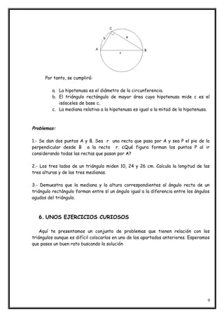 Por tanto, se cumplirá:
a. La hipotenusa es el diámetro de la circunferencia.
b. El triángulo rectángulo de mayor área cuya hipotenusa mide c es el
isósceles de base c.
c. La mediana relativa a la hipotenusa es igual a la mitad de la hipotenusa.
Problemas:
1.- Se dan dos puntos A y B. Sea r una recta que pasa por A y sea P el pie de la
perpendicular desde B a la recta r. ¿Qué figura forman los puntos P al ir
considerando todas las rectas que pasan por A?
2.- Los tres lados de un triángulo miden 10, 24 y 26 cm. Calcula la longitud de las
tres alturas y de las tres medianas.
3.- Demuestra que la mediana y la altura correspondientes al ángulo recto de un
triángulo rectángulo forman entre sí un ángulo igual a la diferencia entre los ángulos
agudos del triángulo.
6. UNOS EJERCICIOS CURIOSOS
Aquí te presentamos un conjunto de problemas que tienen relación con los
triángulos aunque es difícil colocarlos en uno de los apartados anteriores. Esperamos
que pases un buen rato buscando la solución
9
 