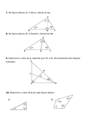 7. Na figura abaixo, AH é altura, calcule x e y:
8. Na figura abaixo,AD é bissetriz. Calcule a e b:
9. Determine o valor de x, sabendo que AD e BC são bissetrizes dos ângulos
indicados.
10. Determine o valor de x de cada figura abaixo:
a) b)
x 3x
2x
130º
120º
40º
x
B
yx
A
CH
30º 50º

A
ba
CD
30º 50º
B
A
D
B
C
E
x
20°
 