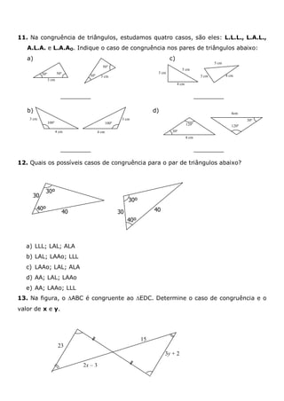 11. Na congruência de triângulos, estudamos quatro casos, são eles: L.L.L., L.A.L.,
A.L.A. e L.A.AO. Indique o caso de congruência nos pares de triângulos abaixo:
a) c)
b) d)
12. Quais os possíveis casos de congruência para o par de triângulos abaixo?
a) LLL; LAL; ALA
b) LAL; LAAo; LLL
c) LAAo; LAL; ALA
d) AA; LAL; LAAo
e) AA; LAAo; LLL
13. Na figura, o ABC é congruente ao EDC. Determine o caso de congruência e o
valor de x e y.
100º
4 cm
3 cm
100º
4 cm
3 cm
4 cm
3 cm
5 cm
4 cm
5 cm
3 cm
4 cm
30º
120º
4cm
120º
30º
3 cm
3 cm
30º 50º
30º
50º
30º
30º
40º
40º
4040
30
30
23
2x – 3
15
3y + 2
 