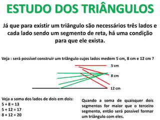 ESTUDO DOS TRIÂNGULOS
Já que para existir um triângulo são necessários três lados e
cada lado sendo um segmento de reta, há uma condição
para que ele exista.
Veja : será possível construir um triângulo cujos lados medem 5 cm, 8 cm e 12 cm ?
12 cm
5 cm
8 cm
Veja a soma dos lados de dois em dois:
5 + 8 = 13
5 + 12 = 17
8 + 12 = 20
Quando a soma de quaisquer dois
segmentos for maior que o terceiro
segmento, então será possível formar
um triângulo com eles.
 