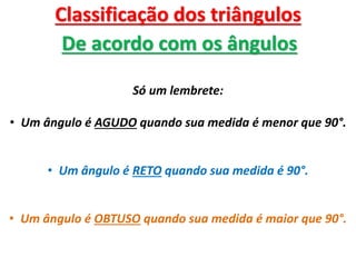 Classificação dos triângulos
De acordo com os ângulos
Só um lembrete:
• Um ângulo é AGUDO quando sua medida é menor que 90°.
• Um ângulo é RETO quando sua medida é 90°.
• Um ângulo é OBTUSO quando sua medida é maior que 90°.
 