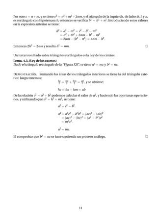 Por otro c = n+m, y se tiene c2 = n2 +m2 +2nm, y el triángulo de la izquierda, de lados b, h y n,
es rectángulo con hipotenusa b, entonces se verifica b2 = h2 + n2. Introduciendo estos valores
en la expresión anterior se tiene:
h2 = a2 − m2 = c2 − b2 − m2
= n2 + m2 + 2nm − b2 − m2
= 2nm − (b2 − n2) = 2nm − h2.
Entonces 2h2 = 2nm y resulta h2 = nm. 
Un tercer resultado sobre triángulos rectángulos es la Ley de los catetos.
Lema. 4.3. (Ley de los catetos)
Dado el triángulo rectángulo de la “Figura XII”, se tiene a2 = mc y b2 = nc.
DEMOSTRACIÓN. Sumando las áreas de los triángulos interiores se tiene la del triángulo exte-
rior, luego tenemos:
hc
2 = hn
2 + hm
2 = ab
2 , y se obtiene:
hc = hn + hm = ab
De la relación c2 = a2 + b2 podemos calcular el valor de a2, y haciendo las oportunas operacio-
nes, y utilizando que a2 = h2 + m2, se tiene:
a2 = c2 − b2.
a4 = a2c2 − a2b2 = (ac)2 − (ab)2
= (ac)2 − (hc)2 = (a2 − h2)c2
= m2c2.
a2 = mc.
El comprobar que b2 = nc se hace siguiendo un proceso análogo. 
11
 