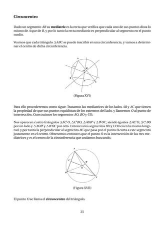 Circuncentro
Dado un segmento AB su mediatriz es la recta que verifica que cada uno de sus puntos dista lo
mismo de A que de B, y por lo tanto la recta mediatriz es perpendicular al segmento en el punto
medio.
Veamos que cada triángulo ∆ABC se puede inscribir en una circunferencia, y vamos a determi-
nar el centro de dicha circunferencia.
(Figura XVI)
Para ello procederemos como sigue: Trazamos las mediatrices de los lados AB y AC que tienen
la propiedad de que sus puntos equidistan de los extremos del lado, y llamemos O al punto de
intersección. Construimos los segmentos AO, BO y CO.
Nos aparecen cuatro triángulos ∆AC0O, ∆C0BO, ∆AOB0 y ∆B0OC, siendo iguales ∆AC0O, ∆C0BO
por un lado y ∆AOB0 y ∆B0OC por otro. Entonces los segmentos BO y CO tienen la misma longi-
tud, y por tanto la perpendicular al segmento BC que pasa por el punto O corta a este segmento
justamente en el centro. Obtenemos entonces que el punto O es la intersección de las tres me-
diatrices y es el centro de la circunferencia que andamos buscando.
(Figura XVII)
El punto O se llama el circuncentro del triángulo.
25
 