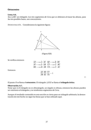 Ortocentro
Lema. 6.6.
Sea ∆ABC un triángulo. Los tres segmentos de Ceva que se obtienen al trazar las alturas, para
las tres posibles bases, son concurrentes.
DEMOSTRACIÓN. Consideramos la siguiente figura:
(Figura XIX)
Se verifica entonces
AZ = cos b
A · AC BZ = cos b
B · BC
AY = cos b
A · AB CY = cos b
C · BC
BX = cos b
B · AB CX = cos b
C · AC
Entonces
AZ
ZB
BX
XC
CY
YA
= 1

El punto H se llama el ortocentro. El triángulo ∆XYZ se llama el triángulo órtico.
Observación. 6.7.
Notar que si el triángulo no es obtusángulo, un ángulo es obtuso, entonces las alturas pueden
ser exteriores al triángulos y no tendremos segmentos de Ceva.
Aunque el resultado contenido en esta sección es cierto para un triángulo arbitrario, la demos-
tración de este hecho no sigue las lı́neas que se han utilizado aquı́.
27
 