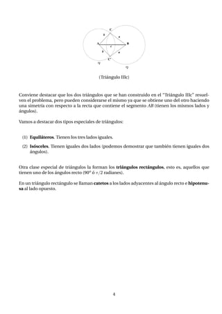 (Triángulo IIIc)
Conviene destacar que los dos triángulos que se han construido en el “Triángulo IIIc” resuel-
ven el problema, pero pueden considerarse el mismo ya que se obtiene uno del otro haciendo
una simetrı́a con respecto a la recta que contiene el segmento AB (tienen los mismos lados y
ángulos).
Vamos a destacar dos tipos especiales de triángulos:
(1) Equiláteros. Tienen los tres lados iguales.
(2) Isósceles. Tienen iguales dos lados (podemos demostrar que también tienen iguales dos
ángulos).
Otra clase especial de triángulos la forman los triángulos rectángulos, esto es, aquellos que
tienen uno de los ángulos recto (90o ó π/2 radianes).
En un triángulo rectángulo se llaman catetos a los lados adyacentes al ángulo recto e hipotenu-
sa al lado opuesto.
4
 