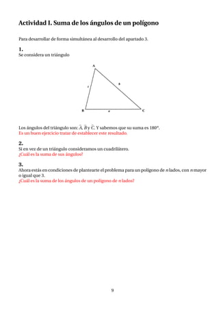 Actividad I. Suma de los ángulos de un polı́gono
Para desarrollar de forma simultánea al desarrollo del apartado 3.
1.
Se considera un triángulo
Los ángulos del triángulo son: b
A, b
B y b
C. Y sabemos que su suma es 180o.
Es un buen ejercicio tratar de establecer este resultado.
2.
Si en vez de un triángulo consideramos un cuadrilátero.
¿Cuál es la suma de sus ángulos?
3.
Ahora estás en condiciones de plantearte el problema para un polı́gono de n lados, con n mayor
o igual que 3.
¿Cuál es la suma de los ángulos de un polı́gono de n lados?
9
 