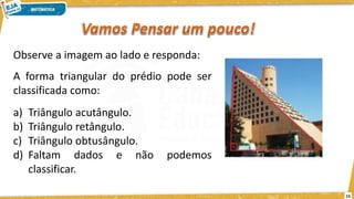 15
Observe a imagem ao lado e responda:
A forma triangular do prédio pode ser
classificada como:
a) Triângulo acutângulo.
b) Triângulo retângulo.
c) Triângulo obtusângulo.
d) Faltam dados e não podemos
classificar.
 