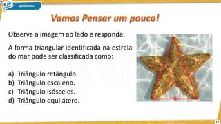 17
Observe a imagem ao lado e responda:
A forma triangular identificada na estrela
do mar pode ser classificada como:
a) Triângulo retângulo.
b) Triângulo escaleno.
c) Triângulo isósceles.
d) Triângulo equilátero.
 