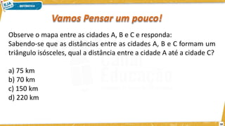 18
Observe o mapa entre as cidades A, B e C e responda:
Sabendo-se que as distâncias entre as cidades A, B e C formam um
triângulo isósceles, qual a distância entre a cidade A até a cidade C?
a) 75 km
b) 70 km
c) 150 km
d) 220 km
 