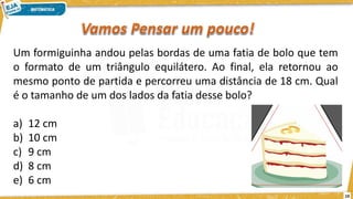 19
Um formiguinha andou pelas bordas de uma fatia de bolo que tem
o formato de um triângulo equilátero. Ao final, ela retornou ao
mesmo ponto de partida e percorreu uma distância de 18 cm. Qual
é o tamanho de um dos lados da fatia desse bolo?
a) 12 cm
b) 10 cm
c) 9 cm
d) 8 cm
e) 6 cm
 