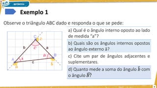 6
Exemplo 1
Observe o triângulo ABC dado e responda o que se pede:
a) Qual é o ângulo interno oposto ao lado
de medida “a”?
b) Quais são os ângulos internos opostos
ao ângulo externo â?
c) Cite um par de ângulos adjacentes e
suplementares.
 