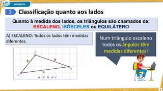 9
3
A) ESCALENO: Todos os lados têm medidas
diferentes.
Classificação quanto aos lados
Num triângulo escaleno
todos os ângulos têm
medidas diferentes!
Quanto à medida dos lados, os triângulos são chamados de:
ESCALENO, ISÓSCELES ou EQUILÁTERO
 