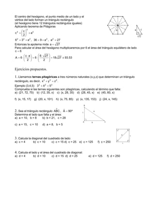 El centro del hexágono, el punto medio de un lado y el
vértice del lado forman un triángulo rectángulo
(el hexágono tiene 12 triángulos rectángulos iguales)
Aplicando teorema de Pitágoras
2
2
2
a
2
c
c +⎟
⎠
⎞
⎜
⎝
⎛
=
222
a36 += , 2
a936 += , 27a2
=
Entonces la apotema mide 27a =
Para calcular el área del hexágono multiplicaremos por 6 el área del triángulo equilátero de lado
6c =
53.932718
2
276
6
2
ac
6A ≅=
⎟
⎟
⎠
⎞
⎜
⎜
⎝
⎛ ⋅
⋅=⎟
⎠
⎞
⎜
⎝
⎛ ⋅
⋅=
Ejercicios propuestos.
1. Llamamos ternas pitagóricas a tres números naturales (x,y,z) que determinan un triángulo
rectángulo, es decir, 222
zyx =+ .
Ejemplo (3,4,5) 222
543 =+
Comprueba si las ternas siguientes son pitagóricas, calculando el término que falta:
a) (21, 72, 75) b) (12, 35, x) c) (x, 28, 35) d) (28, 45, x) e) (45, 60, x)
f) (x, 15, 17) g) (20, x, 101) h) (x, 75, 85) y) (x, 135, 153) j) (24, x, 145)
2. Sea el triángulo rectángulo
∆
ABC , º90Aˆ =
Determina el lado que falta y el área:
a) a = 10, b = 8 b) b = 21, c = 28
c) a = 15, c = 10 d) a = 8, b = 5
3. Calcula la diagonal del cuadrado de lado:
a) c = 4 b) c = 10 c) c = 15 d) c = 25 e) c = 125 f) c = 250
4. Calcula el lado y el área del cuadrado de diagonal:
a) d = 4 b) d = 10 c) d = 15 d) d = 25 e) d = 125 f) d = 250
 