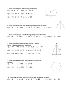 5. Calcula la diagonal del rectángulo de lados:
a) a = 6, b = 8 b) a = 21, b = 28
c) a = 12, b = 15 d) a = 8, b = 10
e) a = 10, b = 20 f) a = 5, b = 25
6. Calcula la altura y el área del triángulo equilátero de lados:
a) c = 4 b) c = 10 c) c = 15 d) c = 25 e) c = 125
7. Calcula el lado y el área del triángulo equilátero de altura:
a) h = 4 b) h = 10 c) h = 15 d) h = 25 e) h = 125 f) h = 250
8. Calcula la altura sobre el lado distinto y el área
de los triángulos isósceles siguientes:
a) a = 10, b = 10, c = 12 b) a = 16, b = 16, c = 10
c) a = 12, b = 12, c = 15 d) a = 8, b = 8, c = 10
e) a = 10, b = 10, c = 5 f) a = 5, b = 5, c = 2
9. Calcula la apotema y el área del hexágono regular
de lado:
a) c = 4 b) c = 10 c) c = 15
d) c = 25 e) c = 125 f) c = 250
10. Calcula el lado y el área de un hexágono regular de apotema:
a) a = 4 b) a = 10 c) a = 15 d) a = 25 e) a = 125 f) a = 250
 