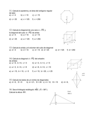 11. Calcula la apotema y el área del octógono regular
de lado:
a) c = 4 b) c = 10 c) c = 15
d) c = 25 e) c = 125 f) c = 250
12. Calcula la diagonal de una cara PRe = y
la diagonal del cubo PQd = de arista:
a) a = 4 b) a = 10 c) a = 15
d) a = 25 e) a = 125 f) a = 250
13. Calcula la arista y el volumen del cubo de diagonal:
a) d = 4 b) d = 10 c) d = 15 d) d = 25 e) d = 125 f) d = 250
14. Calcula la diagonal PQd = del ortoedro
de aristas:
a) a = 6, b = 6, c = 3 b) a = 3, b = 4, c = 5
c) a = 3, b = 6, c = 8 d) a = 8, b = 8, c = 10
e) a = 15, b = 10, c = 5 f) a = 10, b = 20, c = 25
15. Calcula los lados de un rombo de diagonales:
a) d = 6, D = 8 b) d = 21, D = 28 c) d = 12, D = 15 d) d = 8, D = 10
16. Sea el triángulo rectángulo
∆
ABC ( º90Aˆ = ).
Calcula la altura AH .
 