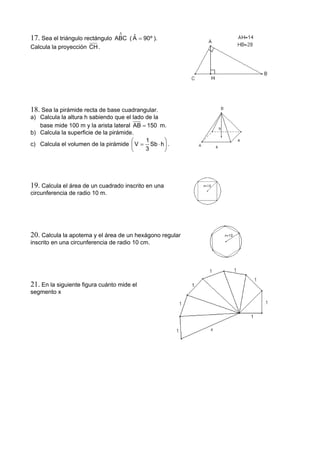 17. Sea el triángulo rectángulo
∆
ABC ( º90Aˆ = ).
Calcula la proyección CH.
18. Sea la pirámide recta de base cuadrangular.
a) Calcula la altura h sabiendo que el lado de la
base mide 100 m y la arista lateral 150AB = m.
b) Calcula la superficie de la pirámide.
c) Calcula el volumen de la pirámide ⎟
⎠
⎞
⎜
⎝
⎛
⋅= hSb
3
1
V .
19. Calcula el área de un cuadrado inscrito en una
circunferencia de radio 10 m.
20. Calcula la apotema y el área de un hexágono regular
inscrito en una circunferencia de radio 10 cm.
21. En la siguiente figura cuánto mide el
segmento x
 