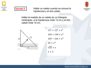 Ejemplo 2 Hallar un cateto cuando se conoce la
hipotenusa y el otro cateto
132 = 122 + 𝑥2
169 = 144 + 𝑥2
169 − 164 = 𝑥2
25 = 𝑥2
25 = 𝑥
𝑥 = 5
Hallar la medida de un cateto en un triángulo
rectángulo, si la hipotenusa mide 13 cm y el otro
cateto mide 12 cm.
 