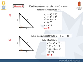 Ejemplo 3 En el triángulo rectángulo 𝑎 = 3 𝑦 𝑏 = 4
calcular la hipotenusa c .
En el triángulo rectángulo
Hallar el cateto b
1)
2)
𝑐2 = 𝑎2 + 𝑏2
𝑐2 = 32 + 42
𝑐2 = 9 + 16
𝑐2 = 25
c= 25
c= 𝟓
𝑎 = 6 𝑦 𝑐 = 10
𝑐2 = 𝑎2 + 𝑏2
102 = 62 + 𝑏2
100−36 = 𝑏2
64=b
8= 𝒃
 