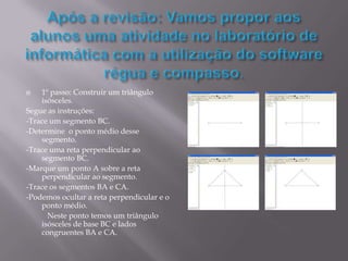    1º passo: Construir um triângulo
    isósceles.
Segue as instruções:
-Trace um segmento BC.
-Determine o ponto médio desse
    segmento.
-Trace uma reta perpendicular ao
    segmento BC.
-Marque um ponto A sobre a reta
    perpendicular ao segmento.
-Trace os segmentos BA e CA.
-Podemos ocultar a reta perpendicular e o
    ponto médio.
      Neste ponto temos um triângulo
    isósceles de base BC e lados
    congruentes BA e CA.
 