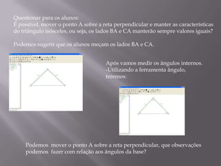 Questionar para os alunos:
É possível, mover o ponto A sobre a reta perpendicular e manter as características
do triângulo isósceles, ou seja, os lados BA e CA manterão sempre valores iguais?

Podemos sugerir que os alunos meçam os lados BA e CA.


                                     Após vamos medir os ângulos internos.
                                     -Utilizando a ferramenta ângulo,
                                     teremos:




     Podemos mover o ponto A sobre a reta perpendicular, que observações
     podemos fazer com relação aos ângulos da base?
 
