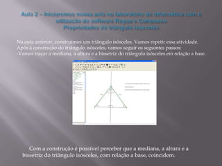 Na aula anterior, construímos um triângulo isósceles. Vamos repetir essa atividade.
Após a construção do triângulo isósceles, vamos seguir os seguintes passos:
-Vamos traçar a mediana, a altura e a bissetriz do triângulo isósceles em relação a base.




     Com a construção é possível perceber que a mediana, a altura e a
  bissetriz do triângulo isósceles, com relação a base, coincidem.
 
