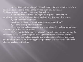Ao verificar que no triângulo isósceles, a mediana, a bissetriz e a altura
relativa à base se coincidem. Vamos propor mais uma atividade.
Verificar se isso ocorre com um triângulo escaleno.
          O aluno deverá construir no régua e compasso um triângulo
escaleno e traçar a altura, a bissetriz e a mediana relativa a um dos lados.
          Questionar com os alunos:
          A altura, mediana e a bissetriz, neste caso, coincidiram?
          Que conclusões podemos retirar?
          Espera-se que o aluno perceba que num triângulo escaleno a mediana,
a bissetriz e a altura não coincidem.
          Refazer a atividade com um triângulo isósceles que possua um ângulo
interno igual à 60º. Que triângulo é esse? Que conclusões podemos retirar?
          Espera-se que o aluno perceba que um triângulo isósceles que tenha
um ângulo interno de 60º é o triângulo é equilátero e que neste caso a bissetriz,
altura e mediana coincidem.
 