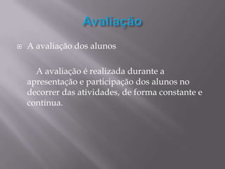    A avaliação dos alunos

      A avaliação é realizada durante a
    apresentação e participação dos alunos no
    decorrer das atividades, de forma constante e
    contínua.
 