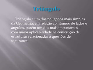 Triângulo é um dos polígonos mais simples
da Geometria, em relação ao número de lados e
ângulos, porém um dos mais importantes e
com maior aplicabilidade na construção de
estruturas relacionadas a questões de
segurança.
 