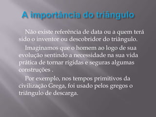 Não existe referência de data ou a quem terá
sido o inventor ou descobridor do triângulo.
   Imaginamos que o homem ao logo de sua
evolução sentindo a necessidade na sua vida
prática de tornar rígidas e seguras algumas
construções .
   Por exemplo, nos tempos primitivos da
civilização Grega, foi usado pelos gregos o
triângulo de descarga.
 