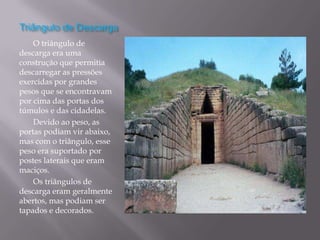 Triângulo de Descarga
    O triângulo de
descarga era uma
construção que permitia
descarregar as pressões
exercidas por grandes
pesos que se encontravam
por cima das portas dos
túmulos e das cidadelas.
    Devido ao peso, as
portas podiam vir abaixo,
mas com o triângulo, esse
peso era suportado por
postes laterais que eram
maciços.
    Os triângulos de
descarga eram geralmente
abertos, mas podiam ser
tapados e decorados.
 