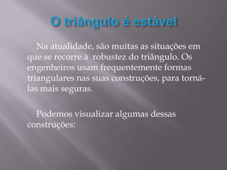 Na atualidade, são muitas as situações em
que se recorre à robustez do triângulo. Os
engenheiros usam frequentemente formas
triangulares nas suas construções, para torná-
las mais seguras.

  Podemos visualizar algumas dessas
construções:
 
