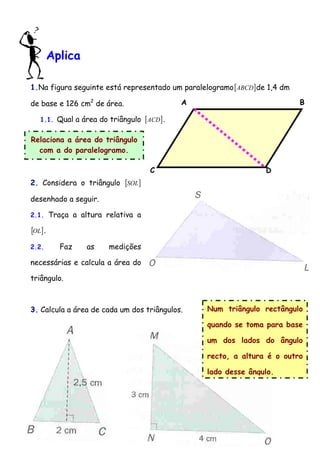 Aplica 
1.Na figura seguinte está representado um paralelogramo[ABCD]de 1,4 dm 
de base e 126 cm2 de área. 
1.1. Qual a área do triângulo [ACD]. 
Relaciona a área do triângulo 
com a do paralelogramo. 
2. Considera o triângulo [SOL] 
desenhado a seguir. 
2.1. Traça a altura relativa a 
[OL]. 
2.2. Faz as medições 
necessárias e calcula a área do 
triângulo. 
3. Calcula a área de cada um dos triângulos. 
B 
Num triângulo rectângulo 
quando se toma para base 
um dos lados do ângulo 
recto, a altura é o outro 
lado desse ângulo. 
C 
A 
D 
