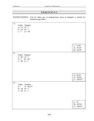 Unidad tres Geometría y Trigonometría
EJERCICIO 9-3
INSTRUCCIONES.- Con los datos que se proporcionan, traza el triángulo y calcula los
elementos que faltan.
1)
Lados Ángulos
a = 12 A = ?
b = 10 B = ?
c = ? C = 78°
2)
Lados Ángulos
a = 40 A = ?
b = ? B = 42°
c = 80 C = ?
3)
Lados Ángulos
a = A = 46.57°
b = 10 B = ?
c = 20 C = ?
a = 15
B = 28.96°
C = 104.47°
b = 56.95
A = 28.03°
C = 109.97°
c = 13.93
A = 57.41°
B = 44.59°
144
 
