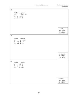 Geometría y Trigonometría Resolución de triángulos
oblicuángulos
145
4)
Lados Ángulos
a = A = 114.97°
b = 50 B = ?
c = 90 C = ?
5)
Lados Ángulos
a = A = 29.5°
b = 208 B = ?
c = 208 C = ?
6)
Lados Ángulos
a = 7 A = ?
b = 12 B = ?
c = C = 33°
c = 7.21
A = 31.85°
B = 115.15°
a = 105.91
B = 75.25°
C = 75.25°
a = 120
B = 22.19°
C = 42.84°
 