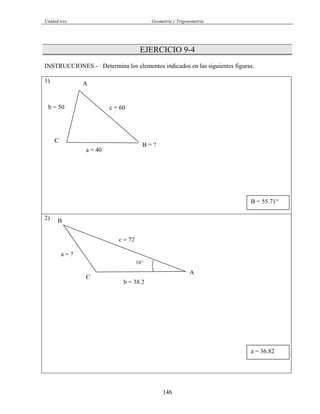 Unidad tres Geometría y Trigonometría
EJERCICIO 9-4
INSTRUCCIONES.- Determina los elementos indicados en las siguientes figuras.
1)
C
B = ?
A
a = 40
b = 50 c = 60
B = 55.71°
2)
a = 36.82
C
16°
B
A
b = 38.2
c = 72
a = ?
146
 