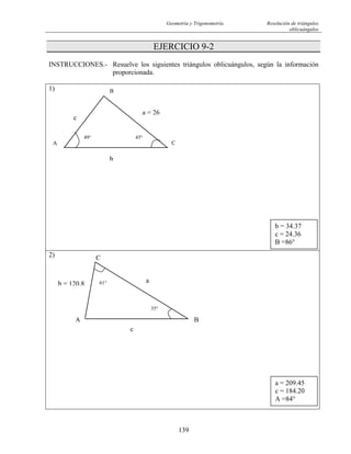 Geometría y Trigonometría Resolución de triángulos
oblicuángulos
139
EJERCICIO 9-2
INSTRUCCIONES.- Resuelve los siguientes triángulos oblicuángulos, según la información
proporcionada.
1)
2)
b
CA
B
a = 26
c
45°49°
b = 34.37
c = 24.36
B =86°
A B
C
b = 120.8
35°
61° a
c
a = 209.45
c = 184.20
A =84°
 