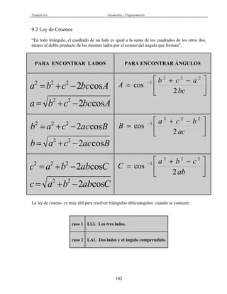 Unidad tres Geometría y Trigonometría
9.2 Ley de Cosenos
“En todo triángulo, el cuadrado de un lado es igual a la suma de los cuadrados de los otros dos,
menos el doble producto de los mismos lados por el coseno del ángulo que forman”.
PARA ENCONTRAR LADOS PARA ENCONTRAR ÁNGULOS
⎥
⎦
⎤
⎢
⎣
⎡ −+
= −
bc
acb
A
2
cos
222
1
Abccba
Abccba
cos2
cos2
22
222
−+=
−+=
Baccab
Baccab
cos2
cos2
22
222
−+=
−+= ⎥
⎦
⎤
⎢
⎣
⎡ −+
= −
ac
bca
B
2
cos
222
1
⎥
⎦
⎤
⎢
⎣
⎡ −+
= −
ab
cba
C
2
cos
222
1
Cabbac
Cabbac
cos2
cos2
22
222
−+=
−+=
La ley de coseno es muy útil para resolver triángulos oblicuángulos cuando se conocen:
caso 1 LLL Los tres lados.
caso 2 LAL Dos lados y el ángulo comprendido.
142
 