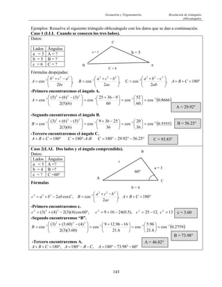 Geometría y Trigonometría Resolución de triángulos
oblicuángulos
143
Ejemplos: Resuelve el siguiente triángulo oblicuángulo con los datos que se dan a continuación.
Caso 1 (LLL Cuando se conocen los tres lados).
Datos:
Fórmulas despejadas:
°=++⎟⎟
⎠
⎞
⎜⎜
⎝
⎛ −+
=⎟⎟
⎠
⎞
⎜⎜
⎝
⎛ −+
=⎟⎟
⎠
⎞
⎜⎜
⎝
⎛ −+
= −−−
180,
2
cosC,
2
cos,
2
cos
222
1
222
1
222
1
CBA
ab
cba
ac
bca
B
bc
acb
A
-Primero encontraremos el ángulo A.
( )8666.0cos
60
52
cos
60
93625
cos
)6)(5(2
)3()6()5(
cos 111
222
1 −−−−
=⎟
⎠
⎞
⎜
⎝
⎛
=⎟
⎠
⎞
⎜
⎝
⎛ −+
=⎟⎟
⎠
⎞
⎜⎜
⎝
⎛ −+
=A
-Segundo encontraremos el ángulo B.
( )5555.0cos
36
20
cos
36
25369
cos
)6)(3(2
)5()6()3(
cos 111
222
1 −−−−
=⎟
⎠
⎞
⎜
⎝
⎛
=⎟
⎠
⎞
⎜
⎝
⎛ −+
=⎟⎟
⎠
⎞
⎜⎜
⎝
⎛ −+
=B
-Tercero encontraremos el ángulo C.
25.5692.29180180180 °−°−°=°=°=++ C-A-BCCBA
Lados Ángulos
a = 3 A = ?
b = 5 B = ?
c = 6 C = ?
Caso 2(LAL Dos lados y el ángulo comprendido).
Datos:
Fórmulas
°=++⎟⎟
⎠
⎞
⎜⎜
⎝
⎛ −+
=−+= −
180,
2
cos,cos2
222
1222
CBA
ac
bca
BCabbac
-Primero encontraremos c.
13,1225),5.0(24169,60cos)4)(3(2)4()3( 222222
=−=−+=°−+= cccc
-Segundo encontraremos “B”.
( )2759.0cos
6.21
96.5
cos
6.21
1696.129
cos
)60.3)(3(2
)4()60.3()3(
cos 111
222
1 −−−−
=⎟
⎠
⎞
⎜
⎝
⎛
=⎟
⎠
⎞
⎜
⎝
⎛ −+
=⎟⎟
⎠
⎞
⎜⎜
⎝
⎛ −+
=B
-Tercero encontraremos A.
°−°−°=−−°=°=++ 6098.73180,180,180 ACBACBA
Lados Ángulos
a = 3 A =?
b = 4 B =?
c = ? C =60°
C
b = 53a =
B
C = 6
A
A = 29.92°
B = 56.25°
C = 93.83°
B
A
C
60°
a = 3
b = 4
c
c = 3.60
B = 73.98°
A = 46.02°
 