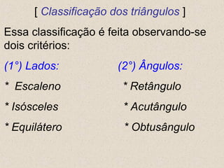 [ Classificação dos triângulos ]
Essa classificação é feita observando-se
dois critérios:
(1°) Lados: (2°) Ângulos:
* Escaleno * Retângulo
* Isósceles * Acutângulo
* Equilátero * Obtusângulo
 