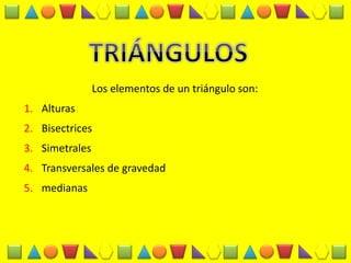 Los elementos de un triángulo son: 
1.Alturas 
2.Bisectrices 
3.Simetrales 
4.Transversales de gravedad 
5.medianas  