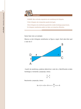 e-TecBrasil-MatemáticaInstrumental
324
Atenção!
CUIDADO: Não confunda congruência com semelhança de triângulos.
• Dois triângulos são congruentes quando são iguais.
• Dois triângulos são semelhantes quando têm os lados homólogos proporcionais.
Os triângulos semelhantes podem ter lados com tamanhos diferentes.
Vamos fazer mais um exemplo:
Observe os dois triângulos semelhantes na figura a seguir. Você sabe dizer qual
o valor de x?
A partir da semelhança, podemos determinar o valor de x. Identificando os lados
homólogos e montando a proporção, temos:
3
6
4
=
x
3 6 4 3 24
24
3
8x x x x= ⇒ = ⇒ = ⇒ =.
Resolvendo a proporção, temos:
x
 