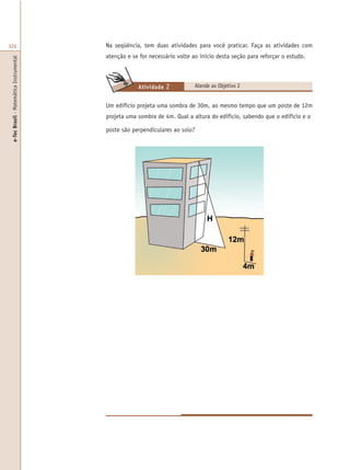 e-TecBrasil-MatemáticaInstrumental
326
Um edifício projeta uma sombra de 30m, ao mesmo tempo que um poste de 12m
projeta uma sombra de 4m. Qual a altura do edifício, sabendo que o edifício e o
poste são perpendiculares ao solo?
Na seqüência, tem duas atividades para você praticar. Faça as atividades com
atenção e se for necessário volte ao início desta seção para reforçar o estudo.
Atende ao Objetivo 2Atividade 2
 
