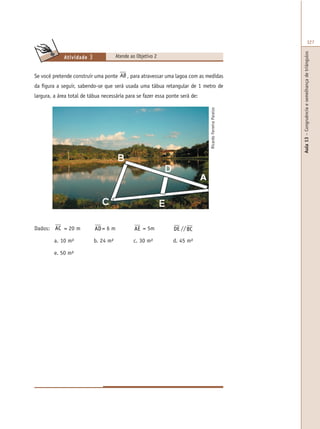 Aula13–Congruênciaesemelhançadetriângulos
327
Atende ao Objetivo 2Atividade 3
Se você pretende construir uma ponte⇒ =AB BC, para atravessar uma lagoa com as medidas
da figura a seguir, sabendo-se que será usada uma tábua retangular de 1 metro de
largura, a área total de tábua necessária para se fazer essa ponte será de:
RicardoFerreiraParaizo
Dados: AC = 20 m AD= 6 m AE = 5m DE //BC
a. 10 m² b. 24 m² c. 30 m² d. 45 m²
e. 50 m²
A
 