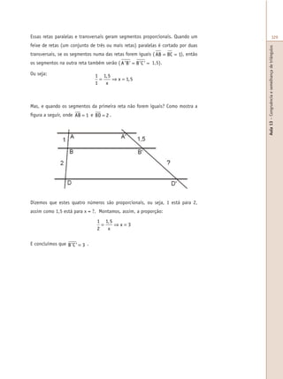Aula13–Congruênciaesemelhançadetriângulos
329Essas retas paralelas e transversais geram segmentos proporcionais. Quando um
feixe de retas (um conjunto de três ou mais retas) paralelas é cortado por duas
transversais, se os segmentos numa das retas forem iguais ( AB BC= = 1), então
os segmentos na outra reta também serão ( A B B C’ ’ ’ ’ ,= = 1 51,5).
Ou seja: 1
1
1 5
1 5= ⇒ =
,
,
x
x
Mas, e quando os segmentos da primeira reta não forem iguais? Como mostra a
figura a seguir, onde AB = 1 e BD = 2 .
Dizemos que estes quatro números são proporcionais, ou seja, 1 está para 2,
assim como 1,5 está para x = ?. Montamos, assim, a proporção:
1
2
1 5
3= ⇒ =
,
x
x
E concluímos que B C’ ’ = 3 .
 